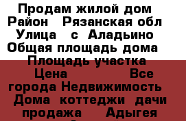 Продам жилой дом › Район ­ Рязанская обл › Улица ­ с. Аладьино › Общая площадь дома ­ 65 › Площадь участка ­ 14 › Цена ­ 800 000 - Все города Недвижимость » Дома, коттеджи, дачи продажа   . Адыгея респ.,Адыгейск г.